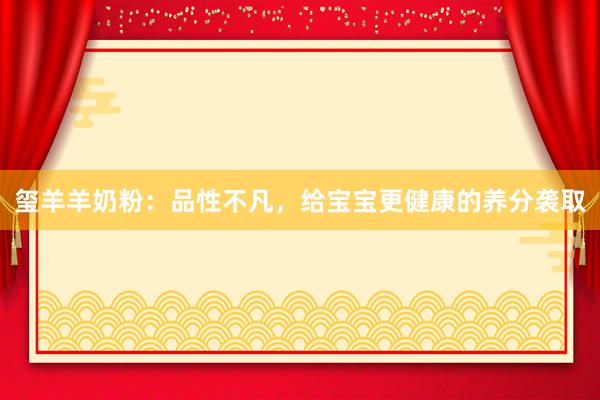 玺羊羊奶粉：品性不凡，给宝宝更健康的养分袭取