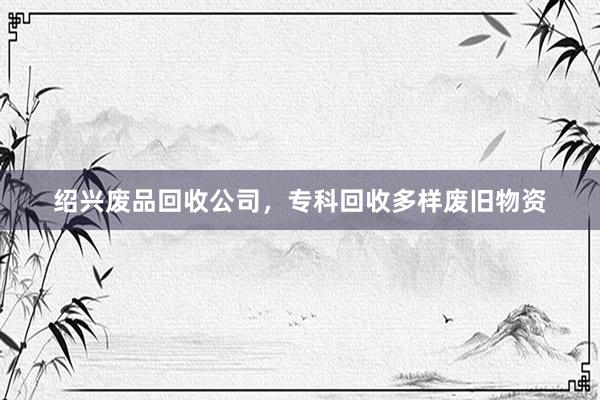 绍兴废品回收公司，专科回收多样废旧物资