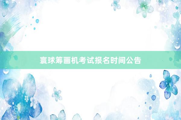 寰球筹画机考试报名时间公告