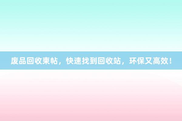 废品回收柬帖，快速找到回收站，环保又高效！
